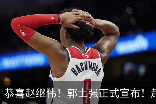 恭喜赵继伟！郭士强正式宣布！赵睿队长被取代，锁定世预赛大名单