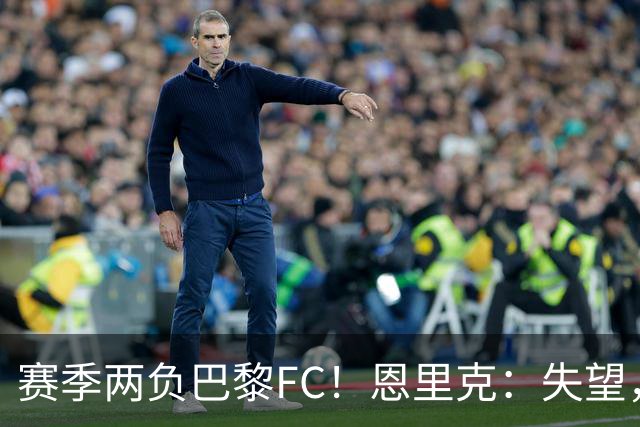 赛季两负巴黎FC！恩里克：失望，欧冠决赛还有十几天状态却这么差